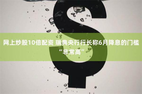 网上炒股10倍配资 瑞典央行行长称6月降息的门槛“非常高”
