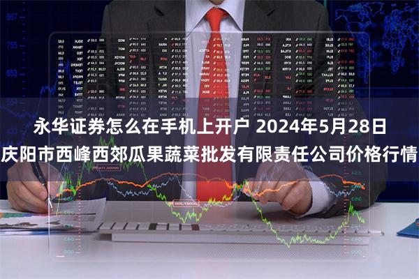 永华证券怎么在手机上开户 2024年5月28日庆阳市西峰西郊瓜果蔬菜批发有限责任公司价格行情