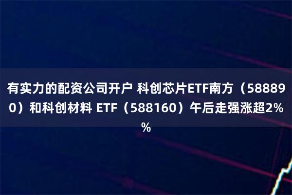 有实力的配资公司开户 科创芯片ETF南方（588890）和科创材料 ETF（588160）午后走强涨超2%