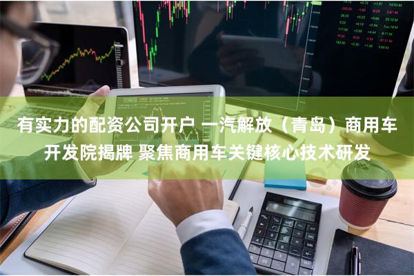 有实力的配资公司开户 一汽解放（青岛）商用车开发院揭牌 聚焦商用车关键核心技术研发