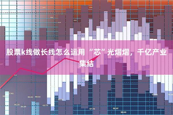 股票k线做长线怎么运用 “芯”光熠熠，千亿产业集结