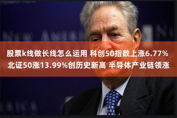 股票k线做长线怎么运用 科创50指数上涨6.77% 北证50涨13.99%创历史新高 半导体产业链领涨