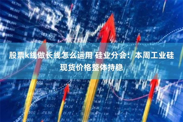股票k线做长线怎么运用 硅业分会：本周工业硅现货价格整体持稳
