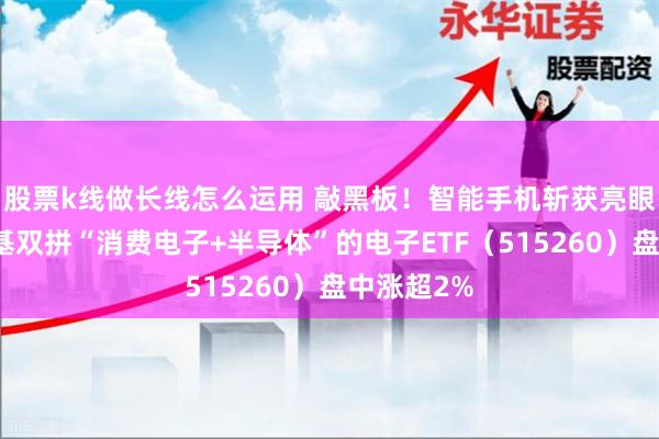 股票k线做长线怎么运用 敲黑板！智能手机斩获亮眼数据，一基双拼“消费电子+半导体”的电子ETF（515260）盘中涨超2%