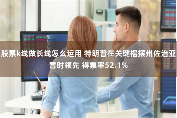 股票k线做长线怎么运用 特朗普在关键摇摆州佐治亚暂时领先 得票率52.1%