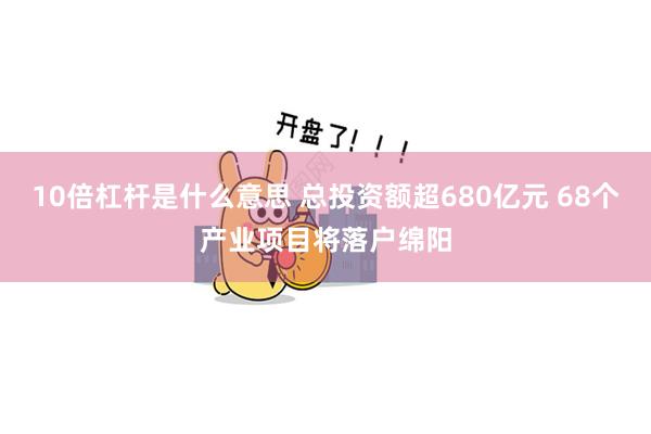 10倍杠杆是什么意思 总投资额超680亿元 68个产业项目将落户绵阳