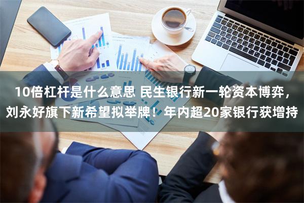 10倍杠杆是什么意思 民生银行新一轮资本博弈，刘永好旗下新希望拟举牌！年内超20家银行获增持