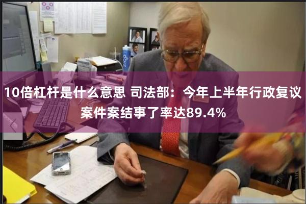 10倍杠杆是什么意思 司法部：今年上半年行政复议案件案结事了率达89.4%