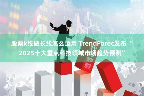 股票k线做长线怎么运用 TrendForec发布 “2025十大重点科技领域市场趋势预测”