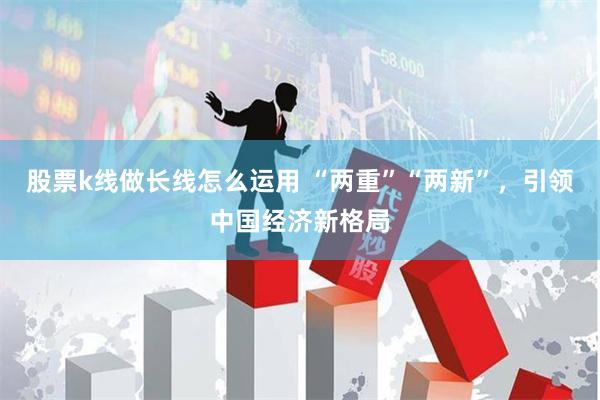 股票k线做长线怎么运用 “两重”“两新”，引领中国经济新格局