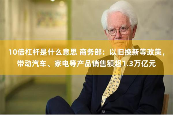 10倍杠杆是什么意思 商务部：以旧换新等政策，带动汽车、家电等产品销售额超1.3万亿元