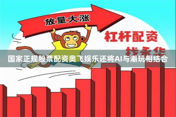 国家正规股票配资奥飞娱乐还将AI与潮玩相结合