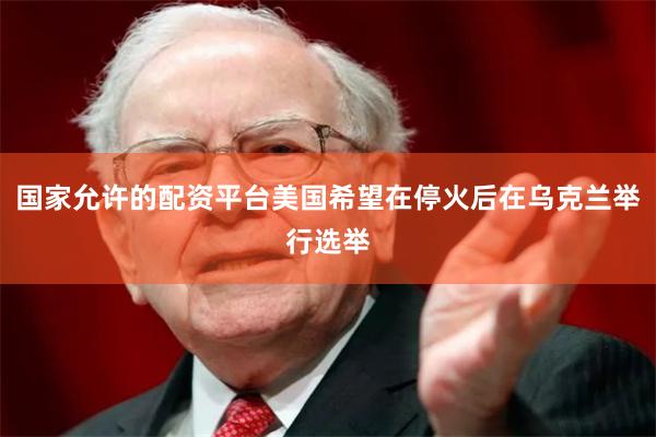 国家允许的配资平台美国希望在停火后在乌克兰举行选举