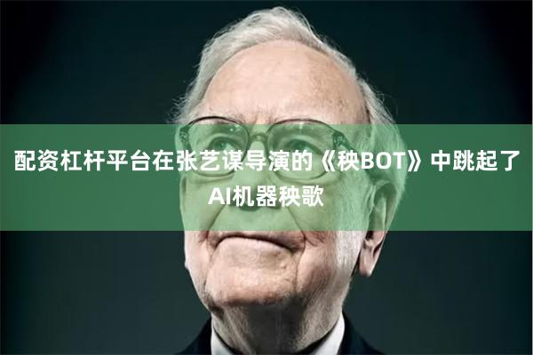 配资杠杆平台在张艺谋导演的《秧BOT》中跳起了AI机器秧歌