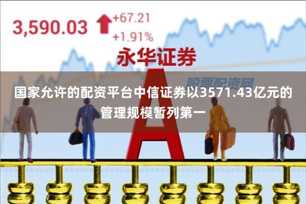 国家允许的配资平台中信证券以3571.43亿元的管理规模暂列第一
