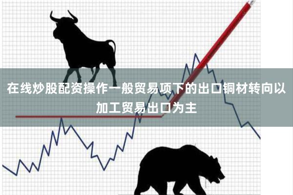 在线炒股配资操作一般贸易项下的出口铜材转向以加工贸易出口为主