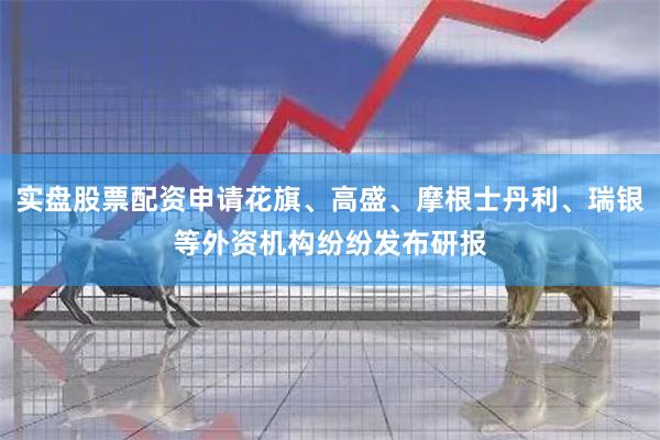 实盘股票配资申请花旗、高盛、摩根士丹利、瑞银等外资机构纷纷发布研报