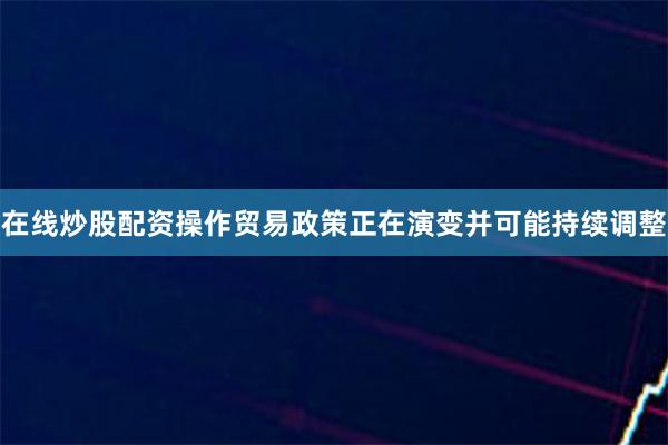 在线炒股配资操作贸易政策正在演变并可能持续调整