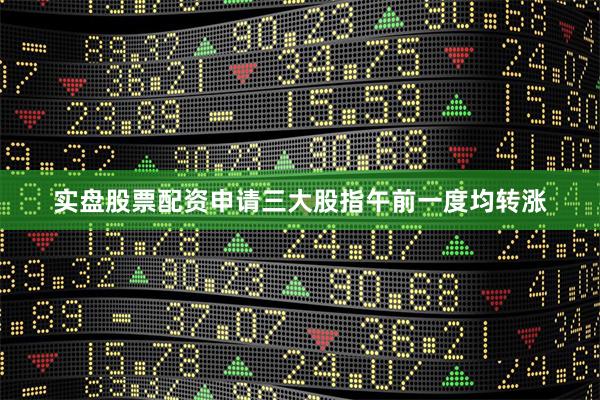 实盘股票配资申请三大股指午前一度均转涨