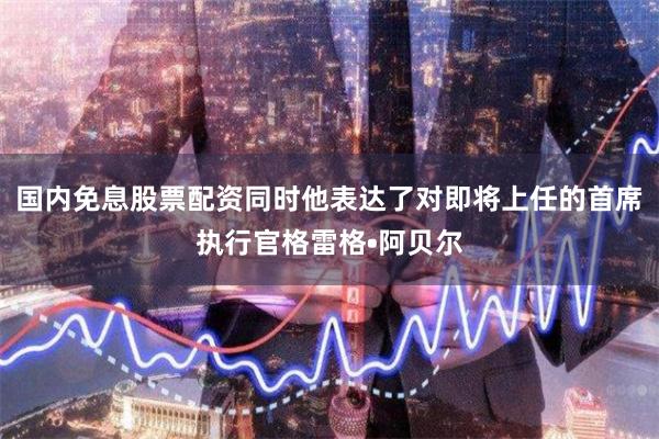 国内免息股票配资同时他表达了对即将上任的首席执行官格雷格•阿贝尔